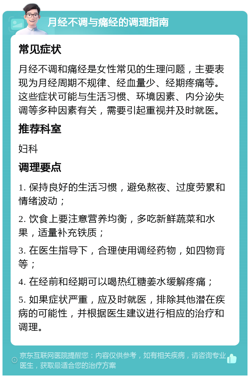 月经不调与痛经的调理指南 常见症状 月经不调和痛经是女性常见的生理问题，主要表现为月经周期不规律、经血量少、经期疼痛等。这些症状可能与生活习惯、环境因素、内分泌失调等多种因素有关，需要引起重视并及时就医。 推荐科室 妇科 调理要点 1. 保持良好的生活习惯，避免熬夜、过度劳累和情绪波动； 2. 饮食上要注意营养均衡，多吃新鲜蔬菜和水果，适量补充铁质； 3. 在医生指导下，合理使用调经药物，如四物膏等； 4. 在经前和经期可以喝热红糖姜水缓解疼痛； 5. 如果症状严重，应及时就医，排除其他潜在疾病的可能性，并根据医生建议进行相应的治疗和调理。