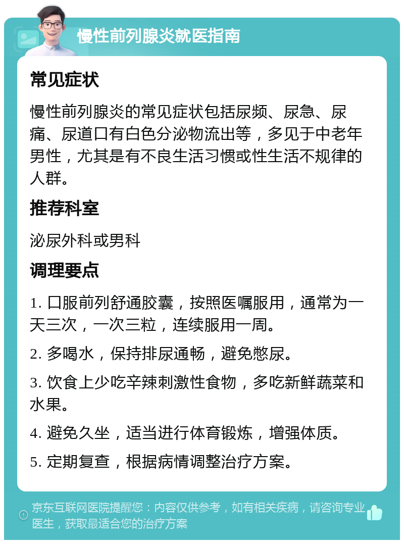 慢性前列腺炎就医指南 常见症状 慢性前列腺炎的常见症状包括尿频、尿急、尿痛、尿道口有白色分泌物流出等，多见于中老年男性，尤其是有不良生活习惯或性生活不规律的人群。 推荐科室 泌尿外科或男科 调理要点 1. 口服前列舒通胶囊，按照医嘱服用，通常为一天三次，一次三粒，连续服用一周。 2. 多喝水，保持排尿通畅，避免憋尿。 3. 饮食上少吃辛辣刺激性食物，多吃新鲜蔬菜和水果。 4. 避免久坐，适当进行体育锻炼，增强体质。 5. 定期复查，根据病情调整治疗方案。