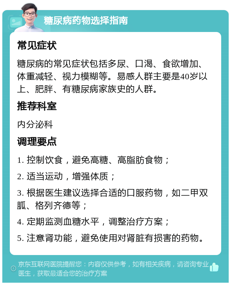 糖尿病药物选择指南 常见症状 糖尿病的常见症状包括多尿、口渴、食欲增加、体重减轻、视力模糊等。易感人群主要是40岁以上、肥胖、有糖尿病家族史的人群。 推荐科室 内分泌科 调理要点 1. 控制饮食，避免高糖、高脂肪食物； 2. 适当运动，增强体质； 3. 根据医生建议选择合适的口服药物，如二甲双胍、格列齐德等； 4. 定期监测血糖水平，调整治疗方案； 5. 注意肾功能，避免使用对肾脏有损害的药物。