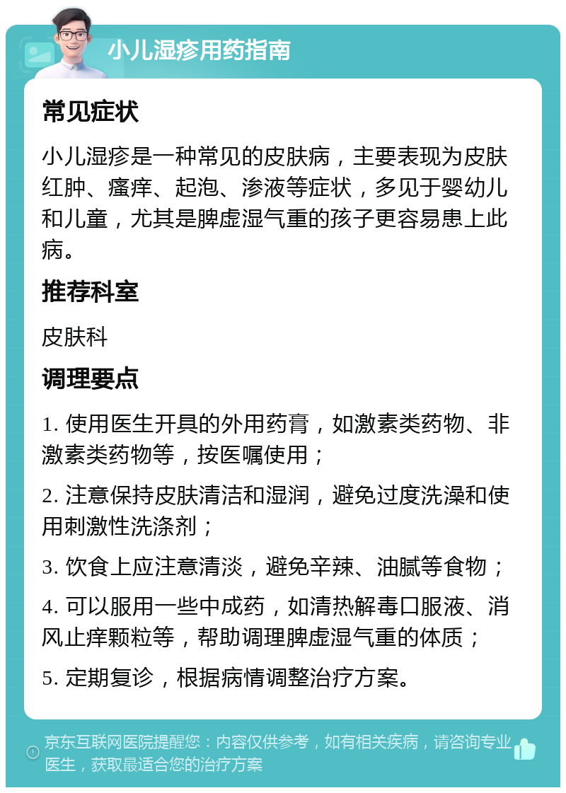 小儿湿疹用药指南 常见症状 小儿湿疹是一种常见的皮肤病，主要表现为皮肤红肿、瘙痒、起泡、渗液等症状，多见于婴幼儿和儿童，尤其是脾虚湿气重的孩子更容易患上此病。 推荐科室 皮肤科 调理要点 1. 使用医生开具的外用药膏，如激素类药物、非激素类药物等，按医嘱使用； 2. 注意保持皮肤清洁和湿润，避免过度洗澡和使用刺激性洗涤剂； 3. 饮食上应注意清淡，避免辛辣、油腻等食物； 4. 可以服用一些中成药，如清热解毒口服液、消风止痒颗粒等，帮助调理脾虚湿气重的体质； 5. 定期复诊，根据病情调整治疗方案。