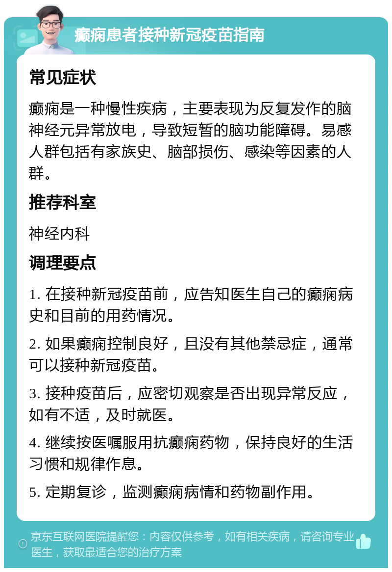 癫痫患者接种新冠疫苗指南 常见症状 癫痫是一种慢性疾病，主要表现为反复发作的脑神经元异常放电，导致短暂的脑功能障碍。易感人群包括有家族史、脑部损伤、感染等因素的人群。 推荐科室 神经内科 调理要点 1. 在接种新冠疫苗前，应告知医生自己的癫痫病史和目前的用药情况。 2. 如果癫痫控制良好，且没有其他禁忌症，通常可以接种新冠疫苗。 3. 接种疫苗后，应密切观察是否出现异常反应，如有不适，及时就医。 4. 继续按医嘱服用抗癫痫药物，保持良好的生活习惯和规律作息。 5. 定期复诊，监测癫痫病情和药物副作用。