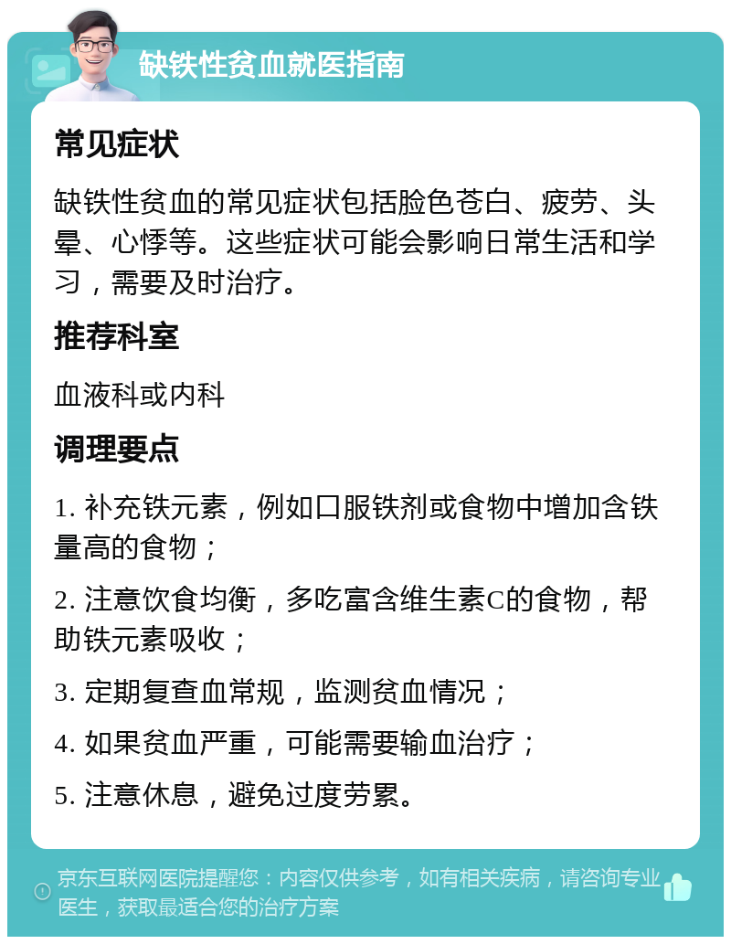 缺铁性贫血就医指南 常见症状 缺铁性贫血的常见症状包括脸色苍白、疲劳、头晕、心悸等。这些症状可能会影响日常生活和学习，需要及时治疗。 推荐科室 血液科或内科 调理要点 1. 补充铁元素，例如口服铁剂或食物中增加含铁量高的食物； 2. 注意饮食均衡，多吃富含维生素C的食物，帮助铁元素吸收； 3. 定期复查血常规，监测贫血情况； 4. 如果贫血严重，可能需要输血治疗； 5. 注意休息，避免过度劳累。