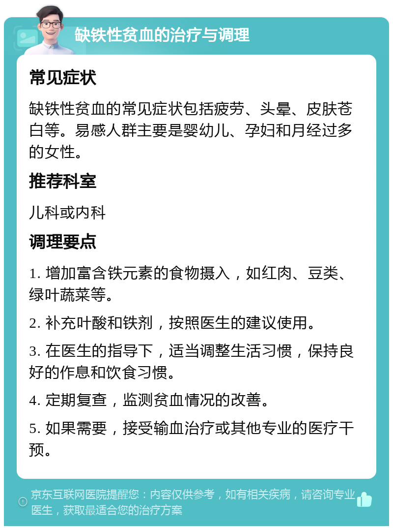 缺铁性贫血的治疗与调理 常见症状 缺铁性贫血的常见症状包括疲劳、头晕、皮肤苍白等。易感人群主要是婴幼儿、孕妇和月经过多的女性。 推荐科室 儿科或内科 调理要点 1. 增加富含铁元素的食物摄入，如红肉、豆类、绿叶蔬菜等。 2. 补充叶酸和铁剂，按照医生的建议使用。 3. 在医生的指导下，适当调整生活习惯，保持良好的作息和饮食习惯。 4. 定期复查，监测贫血情况的改善。 5. 如果需要，接受输血治疗或其他专业的医疗干预。