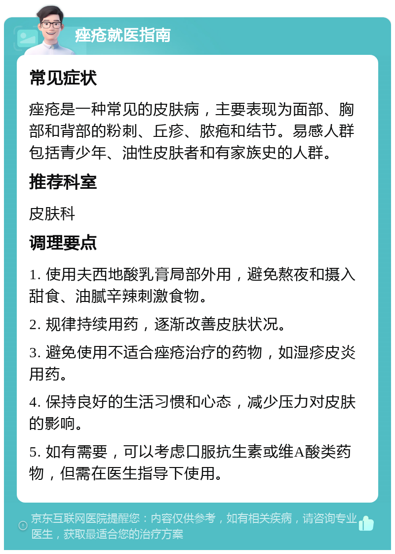 痤疮就医指南 常见症状 痤疮是一种常见的皮肤病，主要表现为面部、胸部和背部的粉刺、丘疹、脓疱和结节。易感人群包括青少年、油性皮肤者和有家族史的人群。 推荐科室 皮肤科 调理要点 1. 使用夫西地酸乳膏局部外用，避免熬夜和摄入甜食、油腻辛辣刺激食物。 2. 规律持续用药，逐渐改善皮肤状况。 3. 避免使用不适合痤疮治疗的药物，如湿疹皮炎用药。 4. 保持良好的生活习惯和心态，减少压力对皮肤的影响。 5. 如有需要，可以考虑口服抗生素或维A酸类药物，但需在医生指导下使用。