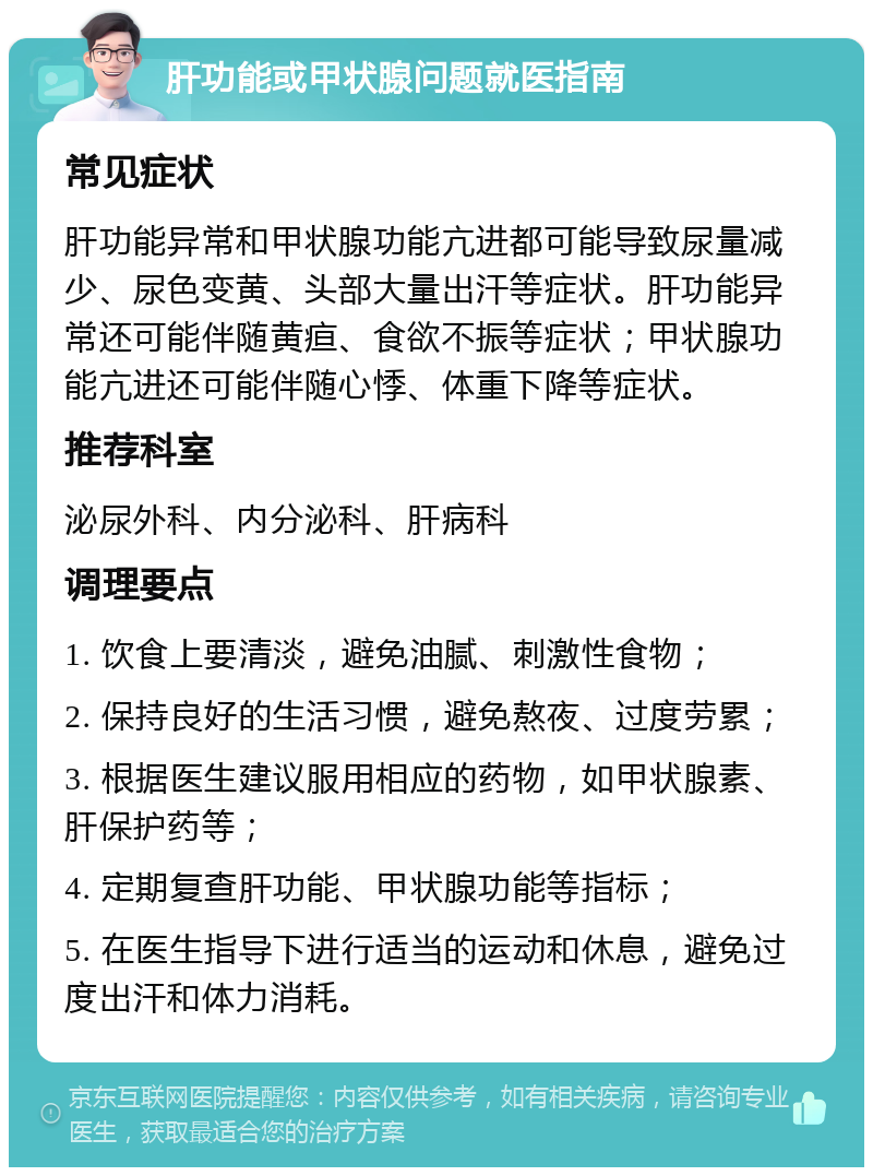 肝功能或甲状腺问题就医指南 常见症状 肝功能异常和甲状腺功能亢进都可能导致尿量减少、尿色变黄、头部大量出汗等症状。肝功能异常还可能伴随黄疸、食欲不振等症状；甲状腺功能亢进还可能伴随心悸、体重下降等症状。 推荐科室 泌尿外科、内分泌科、肝病科 调理要点 1. 饮食上要清淡，避免油腻、刺激性食物； 2. 保持良好的生活习惯，避免熬夜、过度劳累； 3. 根据医生建议服用相应的药物，如甲状腺素、肝保护药等； 4. 定期复查肝功能、甲状腺功能等指标； 5. 在医生指导下进行适当的运动和休息，避免过度出汗和体力消耗。