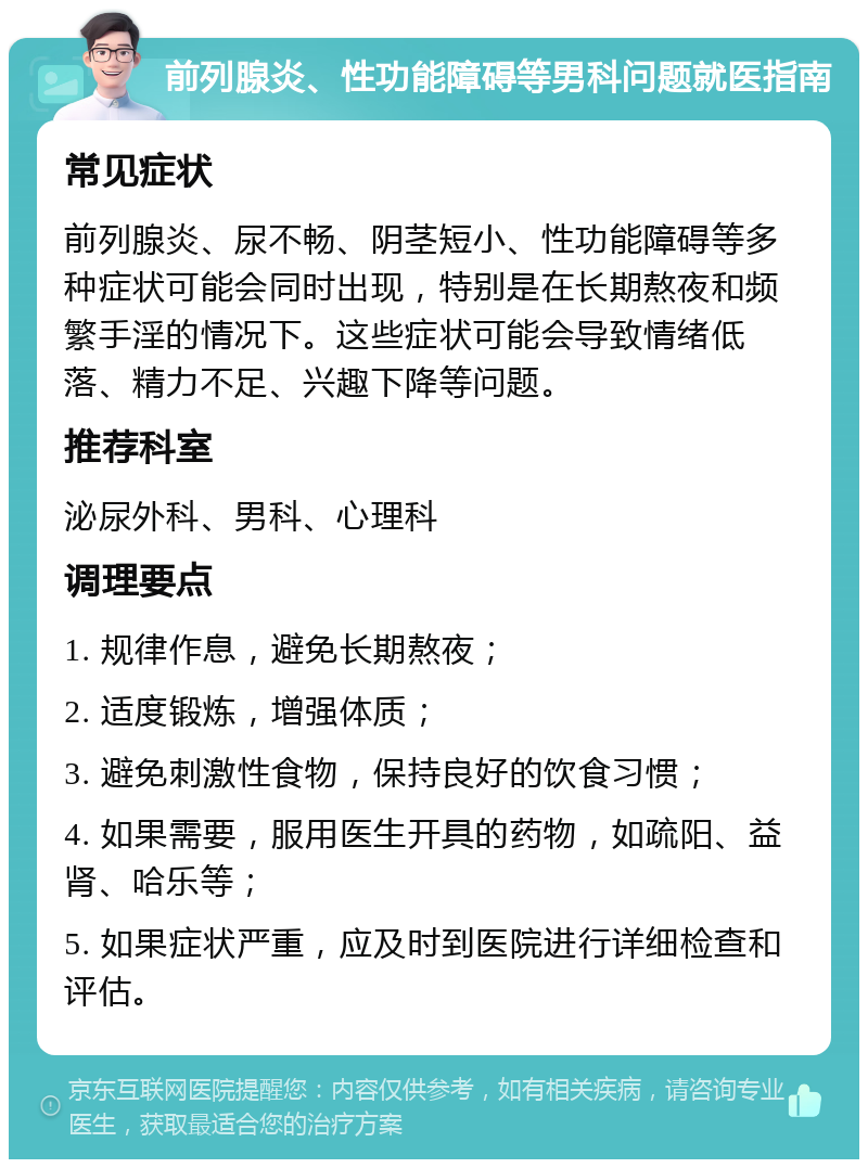 前列腺炎、性功能障碍等男科问题就医指南 常见症状 前列腺炎、尿不畅、阴茎短小、性功能障碍等多种症状可能会同时出现，特别是在长期熬夜和频繁手淫的情况下。这些症状可能会导致情绪低落、精力不足、兴趣下降等问题。 推荐科室 泌尿外科、男科、心理科 调理要点 1. 规律作息，避免长期熬夜； 2. 适度锻炼，增强体质； 3. 避免刺激性食物，保持良好的饮食习惯； 4. 如果需要，服用医生开具的药物，如疏阳、益肾、哈乐等； 5. 如果症状严重，应及时到医院进行详细检查和评估。