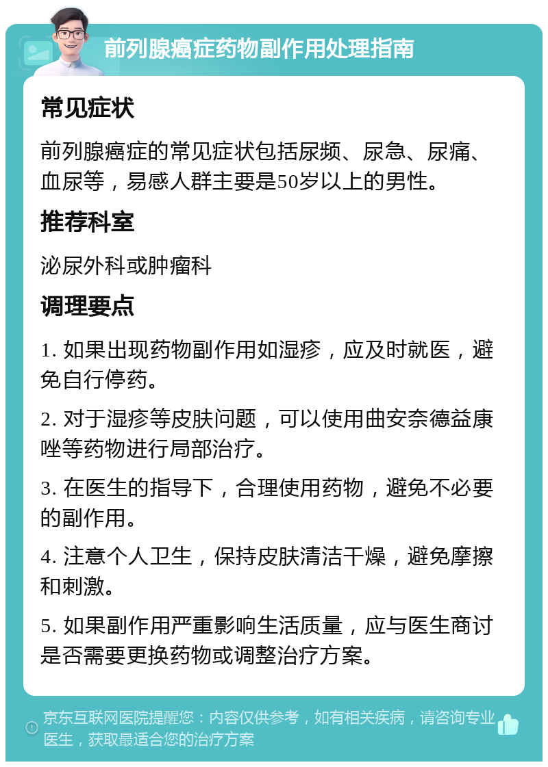 前列腺癌症药物副作用处理指南 常见症状 前列腺癌症的常见症状包括尿频、尿急、尿痛、血尿等，易感人群主要是50岁以上的男性。 推荐科室 泌尿外科或肿瘤科 调理要点 1. 如果出现药物副作用如湿疹，应及时就医，避免自行停药。 2. 对于湿疹等皮肤问题，可以使用曲安奈德益康唑等药物进行局部治疗。 3. 在医生的指导下，合理使用药物，避免不必要的副作用。 4. 注意个人卫生，保持皮肤清洁干燥，避免摩擦和刺激。 5. 如果副作用严重影响生活质量，应与医生商讨是否需要更换药物或调整治疗方案。