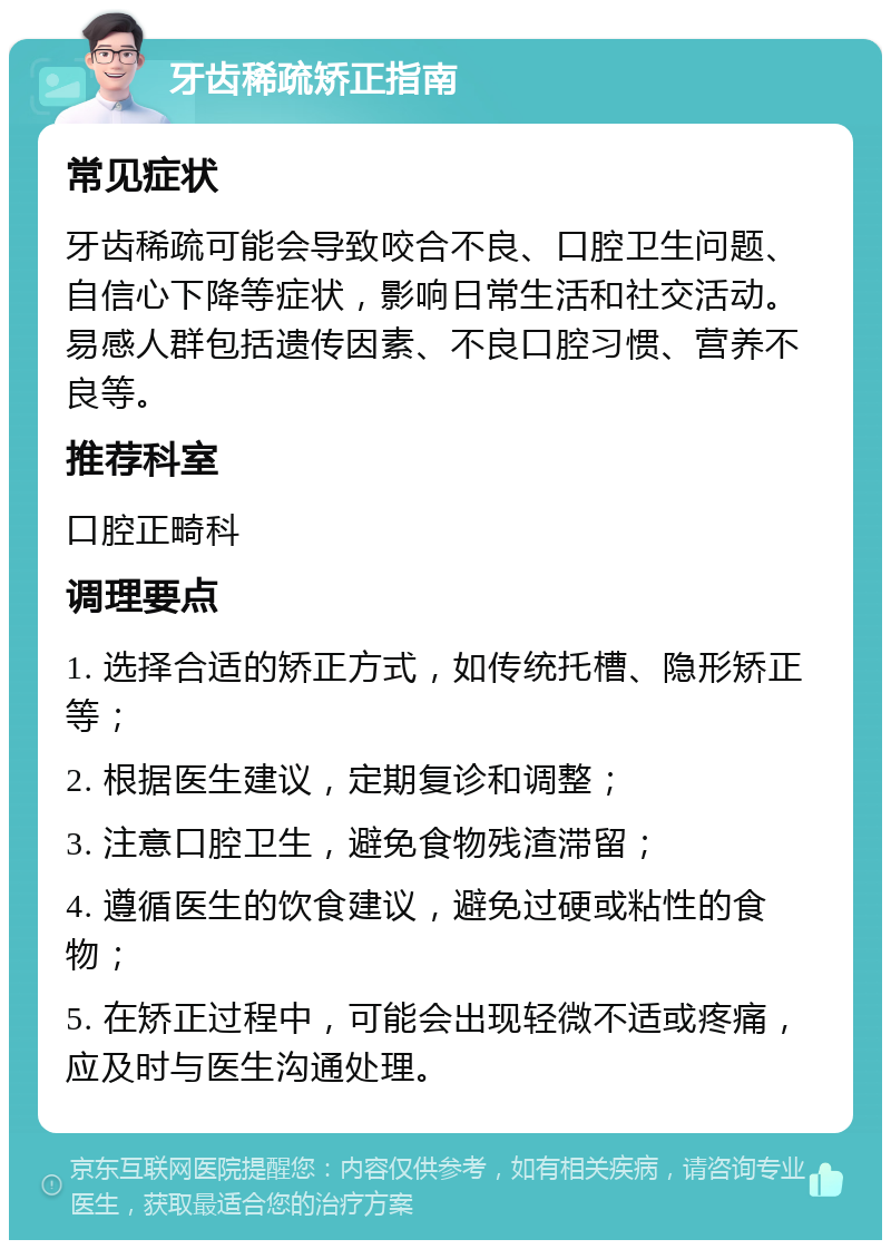 牙齿稀疏矫正指南 常见症状 牙齿稀疏可能会导致咬合不良、口腔卫生问题、自信心下降等症状，影响日常生活和社交活动。易感人群包括遗传因素、不良口腔习惯、营养不良等。 推荐科室 口腔正畸科 调理要点 1. 选择合适的矫正方式，如传统托槽、隐形矫正等； 2. 根据医生建议，定期复诊和调整； 3. 注意口腔卫生，避免食物残渣滞留； 4. 遵循医生的饮食建议，避免过硬或粘性的食物； 5. 在矫正过程中，可能会出现轻微不适或疼痛，应及时与医生沟通处理。