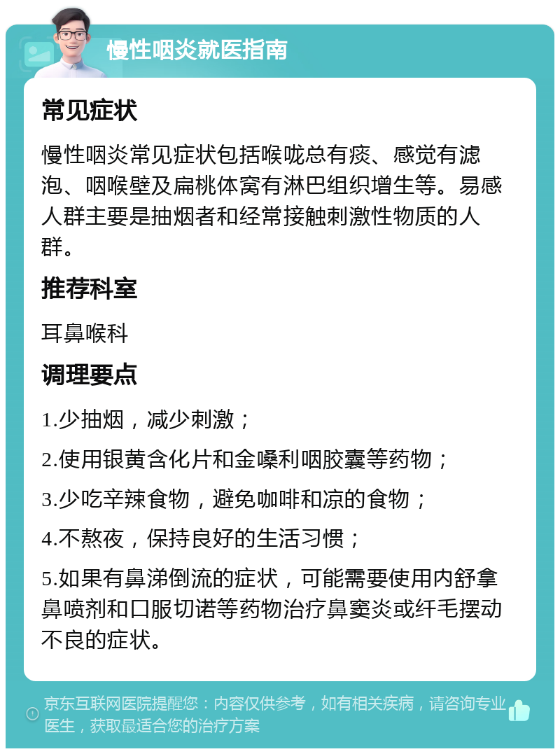 慢性咽炎就医指南 常见症状 慢性咽炎常见症状包括喉咙总有痰、感觉有滤泡、咽喉壁及扁桃体窝有淋巴组织增生等。易感人群主要是抽烟者和经常接触刺激性物质的人群。 推荐科室 耳鼻喉科 调理要点 1.少抽烟，减少刺激； 2.使用银黄含化片和金嗓利咽胶囊等药物； 3.少吃辛辣食物，避免咖啡和凉的食物； 4.不熬夜，保持良好的生活习惯； 5.如果有鼻涕倒流的症状，可能需要使用内舒拿鼻喷剂和口服切诺等药物治疗鼻窦炎或纤毛摆动不良的症状。