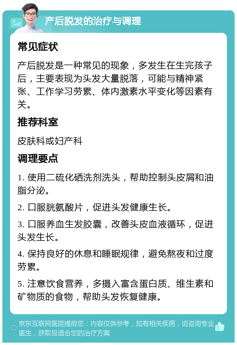 产后脱发的治疗与调理 常见症状 产后脱发是一种常见的现象，多发生在生完孩子后，主要表现为头发大量脱落，可能与精神紧张、工作学习劳累、体内激素水平变化等因素有关。 推荐科室 皮肤科或妇产科 调理要点 1. 使用二硫化硒洗剂洗头，帮助控制头皮屑和油脂分泌。 2. 口服胱氨酸片，促进头发健康生长。 3. 口服养血生发胶囊，改善头皮血液循环，促进头发生长。 4. 保持良好的休息和睡眠规律，避免熬夜和过度劳累。 5. 注意饮食营养，多摄入富含蛋白质、维生素和矿物质的食物，帮助头发恢复健康。