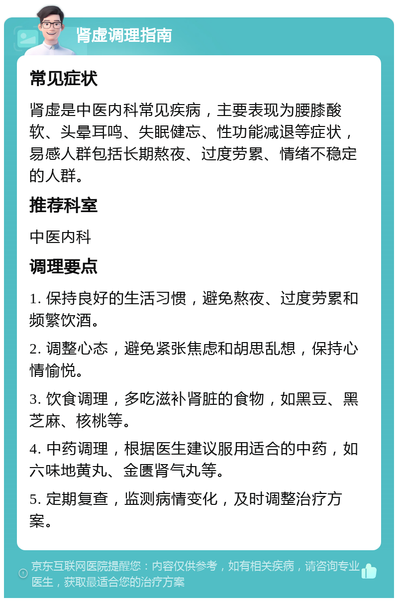 肾虚调理指南 常见症状 肾虚是中医内科常见疾病，主要表现为腰膝酸软、头晕耳鸣、失眠健忘、性功能减退等症状，易感人群包括长期熬夜、过度劳累、情绪不稳定的人群。 推荐科室 中医内科 调理要点 1. 保持良好的生活习惯，避免熬夜、过度劳累和频繁饮酒。 2. 调整心态，避免紧张焦虑和胡思乱想，保持心情愉悦。 3. 饮食调理，多吃滋补肾脏的食物，如黑豆、黑芝麻、核桃等。 4. 中药调理，根据医生建议服用适合的中药，如六味地黄丸、金匮肾气丸等。 5. 定期复查，监测病情变化，及时调整治疗方案。