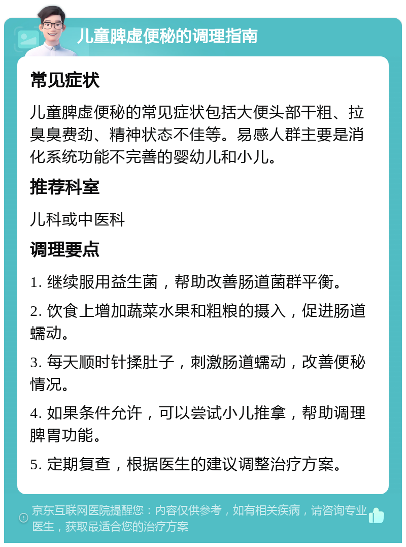 儿童脾虚便秘的调理指南 常见症状 儿童脾虚便秘的常见症状包括大便头部干粗、拉臭臭费劲、精神状态不佳等。易感人群主要是消化系统功能不完善的婴幼儿和小儿。 推荐科室 儿科或中医科 调理要点 1. 继续服用益生菌，帮助改善肠道菌群平衡。 2. 饮食上增加蔬菜水果和粗粮的摄入，促进肠道蠕动。 3. 每天顺时针揉肚子，刺激肠道蠕动，改善便秘情况。 4. 如果条件允许，可以尝试小儿推拿，帮助调理脾胃功能。 5. 定期复查，根据医生的建议调整治疗方案。