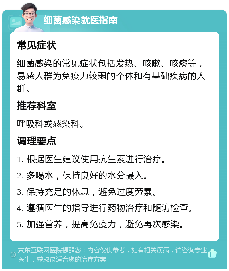 细菌感染就医指南 常见症状 细菌感染的常见症状包括发热、咳嗽、咳痰等，易感人群为免疫力较弱的个体和有基础疾病的人群。 推荐科室 呼吸科或感染科。 调理要点 1. 根据医生建议使用抗生素进行治疗。 2. 多喝水，保持良好的水分摄入。 3. 保持充足的休息，避免过度劳累。 4. 遵循医生的指导进行药物治疗和随访检查。 5. 加强营养，提高免疫力，避免再次感染。