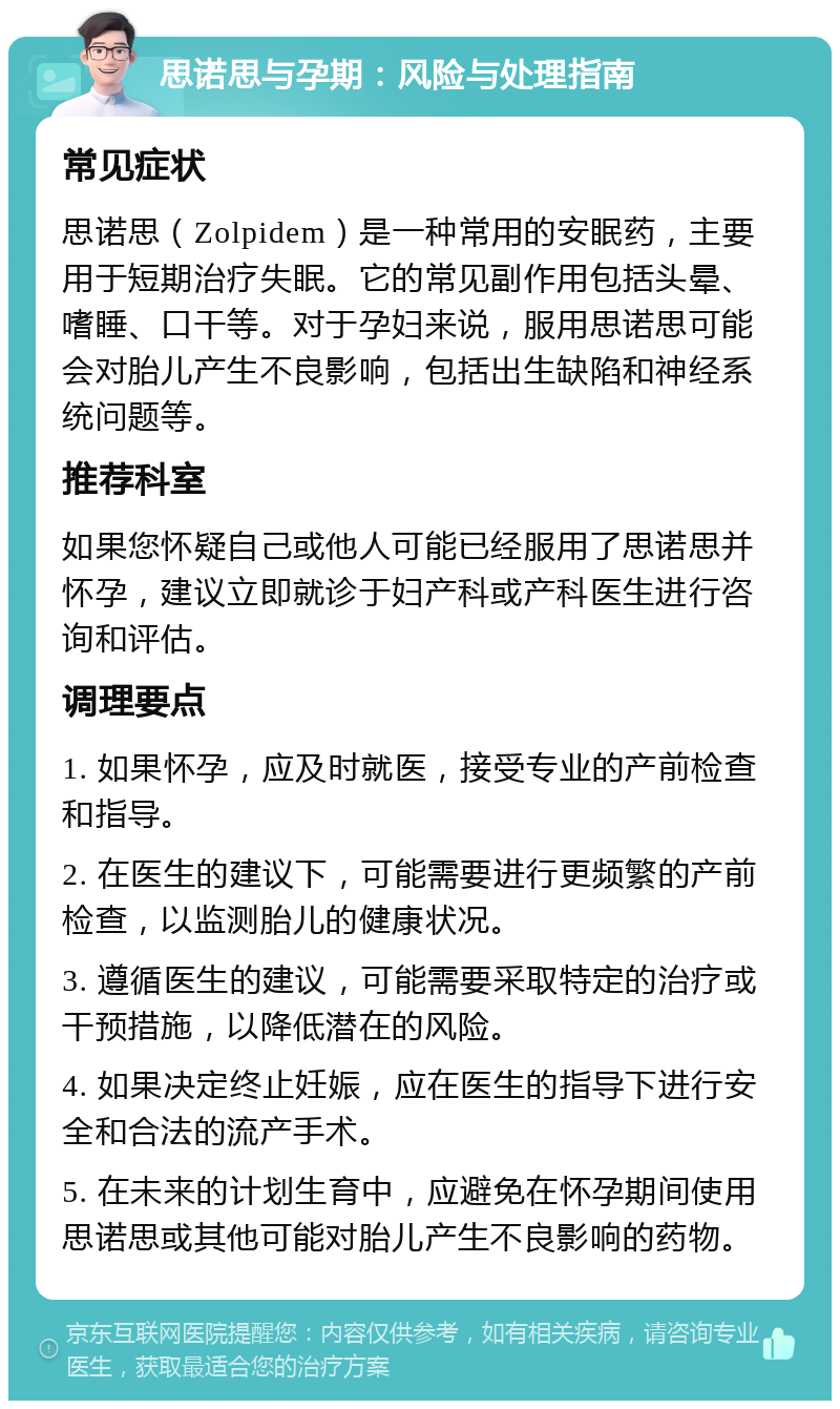 思诺思与孕期：风险与处理指南 常见症状 思诺思（Zolpidem）是一种常用的安眠药，主要用于短期治疗失眠。它的常见副作用包括头晕、嗜睡、口干等。对于孕妇来说，服用思诺思可能会对胎儿产生不良影响，包括出生缺陷和神经系统问题等。 推荐科室 如果您怀疑自己或他人可能已经服用了思诺思并怀孕，建议立即就诊于妇产科或产科医生进行咨询和评估。 调理要点 1. 如果怀孕，应及时就医，接受专业的产前检查和指导。 2. 在医生的建议下，可能需要进行更频繁的产前检查，以监测胎儿的健康状况。 3. 遵循医生的建议，可能需要采取特定的治疗或干预措施，以降低潜在的风险。 4. 如果决定终止妊娠，应在医生的指导下进行安全和合法的流产手术。 5. 在未来的计划生育中，应避免在怀孕期间使用思诺思或其他可能对胎儿产生不良影响的药物。