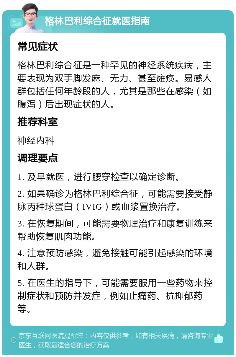 格林巴利综合征就医指南 常见症状 格林巴利综合征是一种罕见的神经系统疾病，主要表现为双手脚发麻、无力、甚至瘫痪。易感人群包括任何年龄段的人，尤其是那些在感染（如腹泻）后出现症状的人。 推荐科室 神经内科 调理要点 1. 及早就医，进行腰穿检查以确定诊断。 2. 如果确诊为格林巴利综合征，可能需要接受静脉丙种球蛋白（IVIG）或血浆置换治疗。 3. 在恢复期间，可能需要物理治疗和康复训练来帮助恢复肌肉功能。 4. 注意预防感染，避免接触可能引起感染的环境和人群。 5. 在医生的指导下，可能需要服用一些药物来控制症状和预防并发症，例如止痛药、抗抑郁药等。