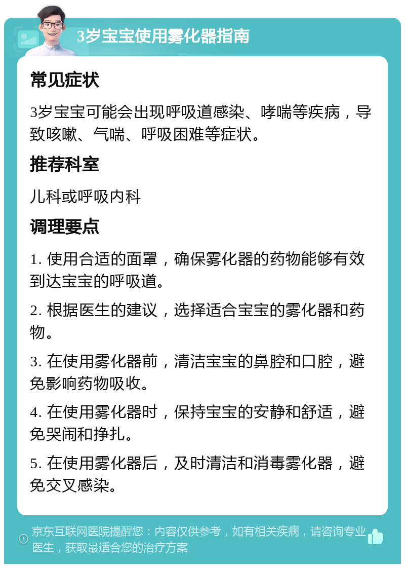 3岁宝宝使用雾化器指南 常见症状 3岁宝宝可能会出现呼吸道感染、哮喘等疾病，导致咳嗽、气喘、呼吸困难等症状。 推荐科室 儿科或呼吸内科 调理要点 1. 使用合适的面罩，确保雾化器的药物能够有效到达宝宝的呼吸道。 2. 根据医生的建议，选择适合宝宝的雾化器和药物。 3. 在使用雾化器前，清洁宝宝的鼻腔和口腔，避免影响药物吸收。 4. 在使用雾化器时，保持宝宝的安静和舒适，避免哭闹和挣扎。 5. 在使用雾化器后，及时清洁和消毒雾化器，避免交叉感染。