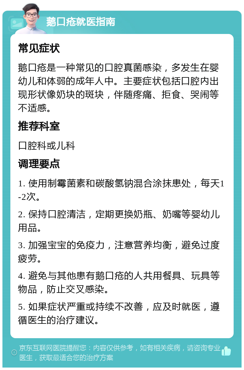 鹅口疮就医指南 常见症状 鹅口疮是一种常见的口腔真菌感染，多发生在婴幼儿和体弱的成年人中。主要症状包括口腔内出现形状像奶块的斑块，伴随疼痛、拒食、哭闹等不适感。 推荐科室 口腔科或儿科 调理要点 1. 使用制霉菌素和碳酸氢钠混合涂抹患处，每天1-2次。 2. 保持口腔清洁，定期更换奶瓶、奶嘴等婴幼儿用品。 3. 加强宝宝的免疫力，注意营养均衡，避免过度疲劳。 4. 避免与其他患有鹅口疮的人共用餐具、玩具等物品，防止交叉感染。 5. 如果症状严重或持续不改善，应及时就医，遵循医生的治疗建议。