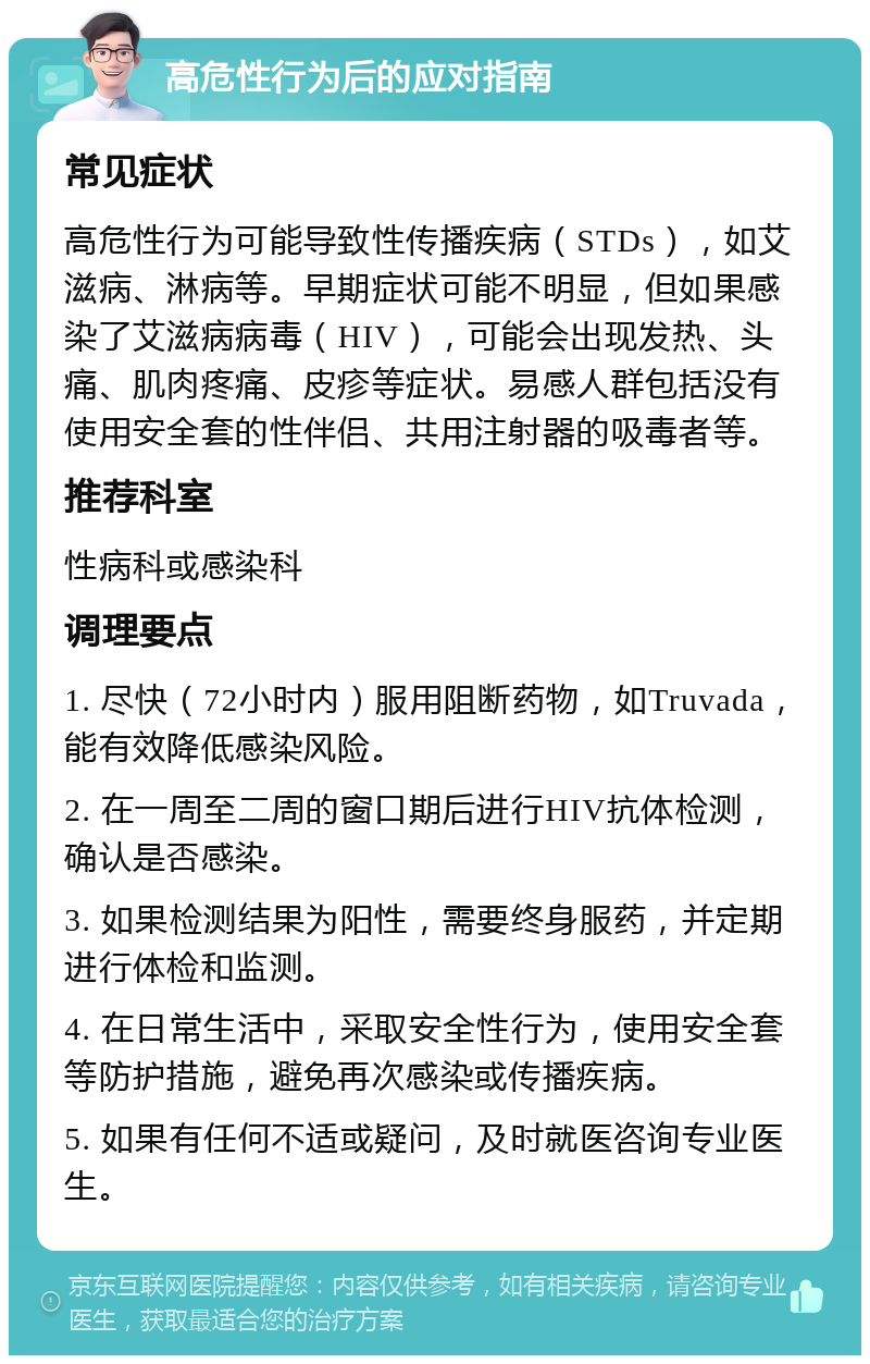 高危性行为后的应对指南 常见症状 高危性行为可能导致性传播疾病（STDs），如艾滋病、淋病等。早期症状可能不明显，但如果感染了艾滋病病毒（HIV），可能会出现发热、头痛、肌肉疼痛、皮疹等症状。易感人群包括没有使用安全套的性伴侣、共用注射器的吸毒者等。 推荐科室 性病科或感染科 调理要点 1. 尽快（72小时内）服用阻断药物，如Truvada，能有效降低感染风险。 2. 在一周至二周的窗口期后进行HIV抗体检测，确认是否感染。 3. 如果检测结果为阳性，需要终身服药，并定期进行体检和监测。 4. 在日常生活中，采取安全性行为，使用安全套等防护措施，避免再次感染或传播疾病。 5. 如果有任何不适或疑问，及时就医咨询专业医生。