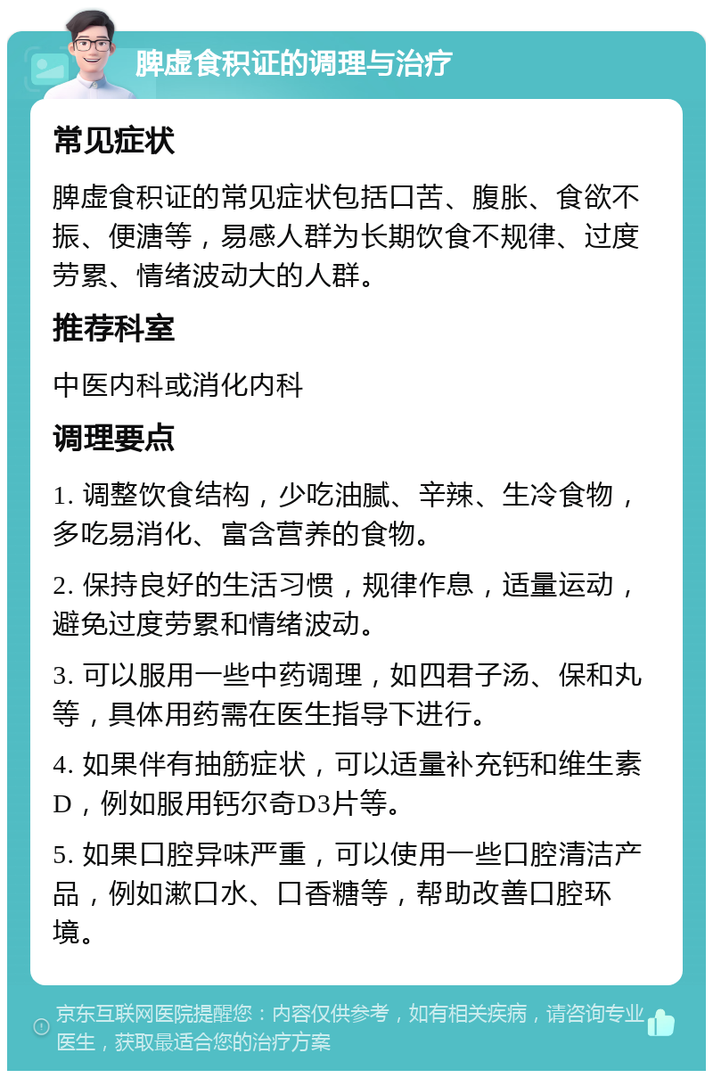 脾虚食积证的调理与治疗 常见症状 脾虚食积证的常见症状包括口苦、腹胀、食欲不振、便溏等，易感人群为长期饮食不规律、过度劳累、情绪波动大的人群。 推荐科室 中医内科或消化内科 调理要点 1. 调整饮食结构，少吃油腻、辛辣、生冷食物，多吃易消化、富含营养的食物。 2. 保持良好的生活习惯，规律作息，适量运动，避免过度劳累和情绪波动。 3. 可以服用一些中药调理，如四君子汤、保和丸等，具体用药需在医生指导下进行。 4. 如果伴有抽筋症状，可以适量补充钙和维生素D，例如服用钙尔奇D3片等。 5. 如果口腔异味严重，可以使用一些口腔清洁产品，例如漱口水、口香糖等，帮助改善口腔环境。