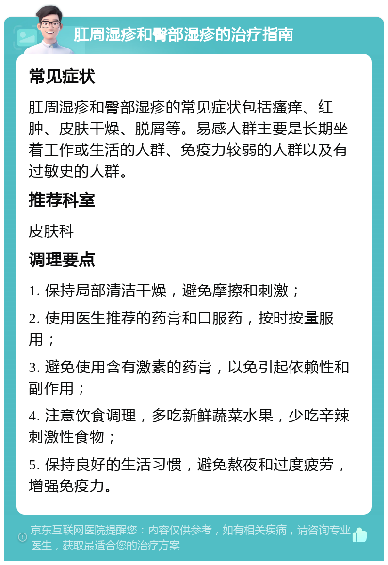 肛周湿疹和臀部湿疹的治疗指南 常见症状 肛周湿疹和臀部湿疹的常见症状包括瘙痒、红肿、皮肤干燥、脱屑等。易感人群主要是长期坐着工作或生活的人群、免疫力较弱的人群以及有过敏史的人群。 推荐科室 皮肤科 调理要点 1. 保持局部清洁干燥，避免摩擦和刺激； 2. 使用医生推荐的药膏和口服药，按时按量服用； 3. 避免使用含有激素的药膏，以免引起依赖性和副作用； 4. 注意饮食调理，多吃新鲜蔬菜水果，少吃辛辣刺激性食物； 5. 保持良好的生活习惯，避免熬夜和过度疲劳，增强免疫力。