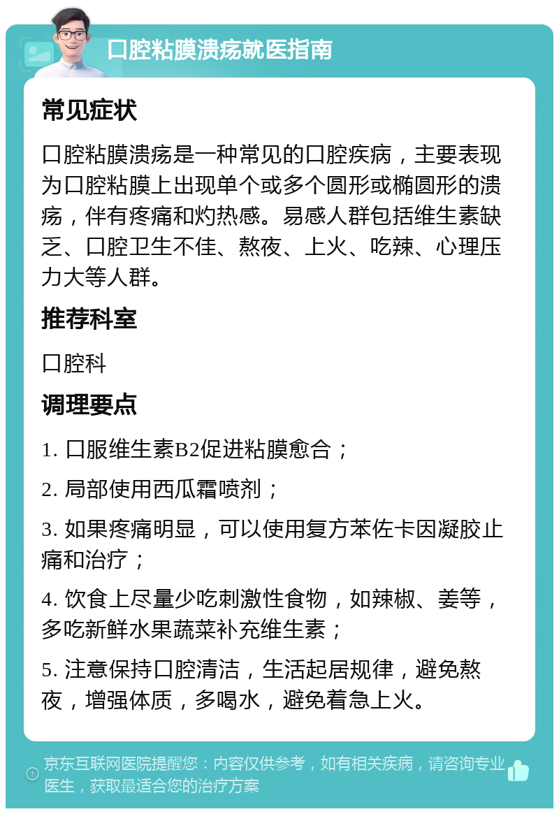 口腔粘膜溃疡就医指南 常见症状 口腔粘膜溃疡是一种常见的口腔疾病，主要表现为口腔粘膜上出现单个或多个圆形或椭圆形的溃疡，伴有疼痛和灼热感。易感人群包括维生素缺乏、口腔卫生不佳、熬夜、上火、吃辣、心理压力大等人群。 推荐科室 口腔科 调理要点 1. 口服维生素B2促进粘膜愈合； 2. 局部使用西瓜霜喷剂； 3. 如果疼痛明显，可以使用复方苯佐卡因凝胶止痛和治疗； 4. 饮食上尽量少吃刺激性食物，如辣椒、姜等，多吃新鲜水果蔬菜补充维生素； 5. 注意保持口腔清洁，生活起居规律，避免熬夜，增强体质，多喝水，避免着急上火。