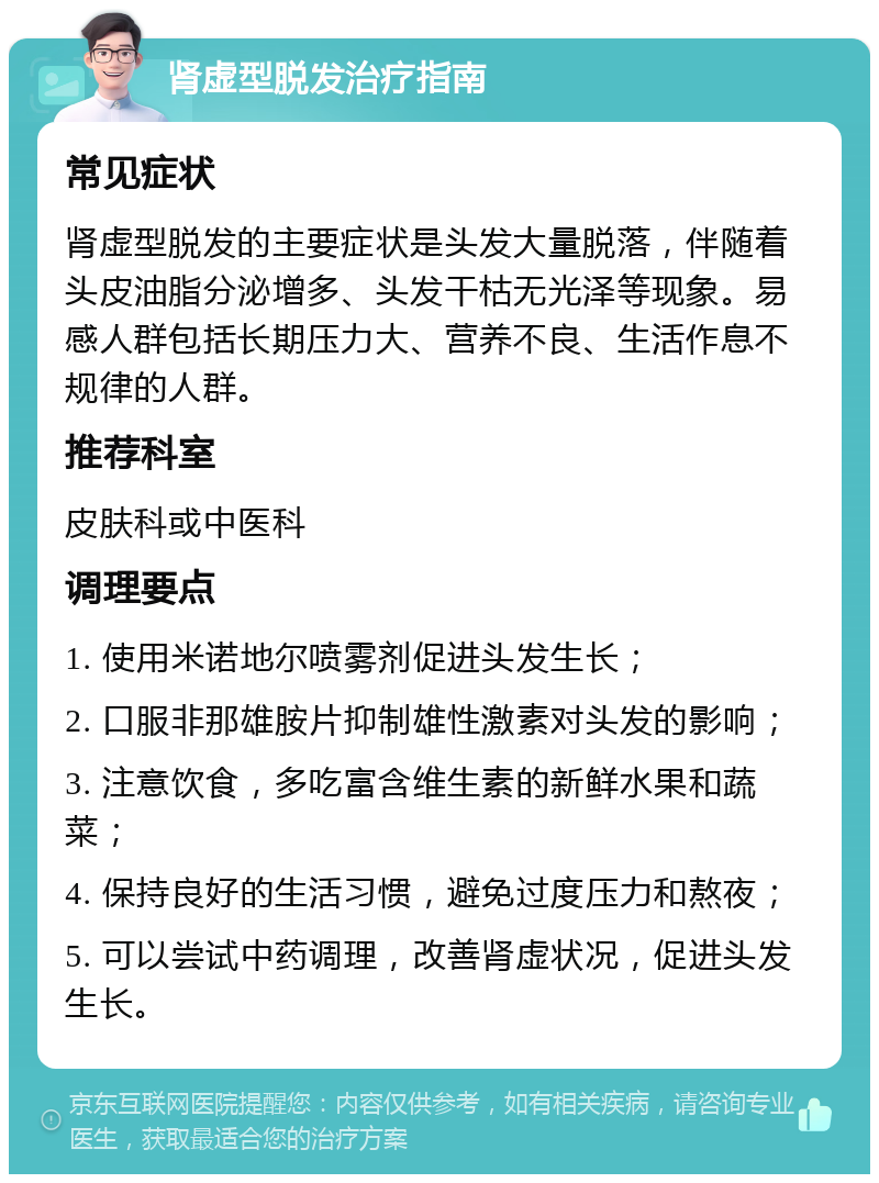 肾虚型脱发治疗指南 常见症状 肾虚型脱发的主要症状是头发大量脱落，伴随着头皮油脂分泌增多、头发干枯无光泽等现象。易感人群包括长期压力大、营养不良、生活作息不规律的人群。 推荐科室 皮肤科或中医科 调理要点 1. 使用米诺地尔喷雾剂促进头发生长； 2. 口服非那雄胺片抑制雄性激素对头发的影响； 3. 注意饮食，多吃富含维生素的新鲜水果和蔬菜； 4. 保持良好的生活习惯，避免过度压力和熬夜； 5. 可以尝试中药调理，改善肾虚状况，促进头发生长。