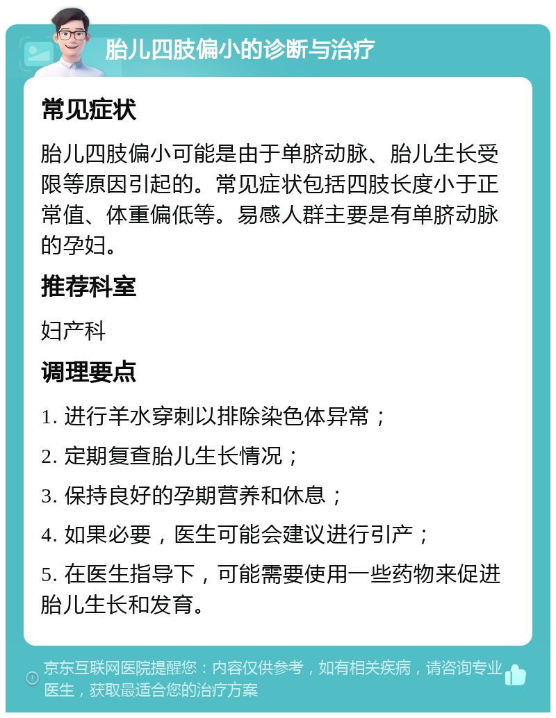 胎儿四肢偏小的诊断与治疗 常见症状 胎儿四肢偏小可能是由于单脐动脉、胎儿生长受限等原因引起的。常见症状包括四肢长度小于正常值、体重偏低等。易感人群主要是有单脐动脉的孕妇。 推荐科室 妇产科 调理要点 1. 进行羊水穿刺以排除染色体异常； 2. 定期复查胎儿生长情况； 3. 保持良好的孕期营养和休息； 4. 如果必要，医生可能会建议进行引产； 5. 在医生指导下，可能需要使用一些药物来促进胎儿生长和发育。