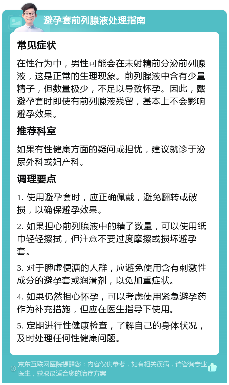 避孕套前列腺液处理指南 常见症状 在性行为中，男性可能会在未射精前分泌前列腺液，这是正常的生理现象。前列腺液中含有少量精子，但数量极少，不足以导致怀孕。因此，戴避孕套时即使有前列腺液残留，基本上不会影响避孕效果。 推荐科室 如果有性健康方面的疑问或担忧，建议就诊于泌尿外科或妇产科。 调理要点 1. 使用避孕套时，应正确佩戴，避免翻转或破损，以确保避孕效果。 2. 如果担心前列腺液中的精子数量，可以使用纸巾轻轻擦拭，但注意不要过度摩擦或损坏避孕套。 3. 对于脾虚便溏的人群，应避免使用含有刺激性成分的避孕套或润滑剂，以免加重症状。 4. 如果仍然担心怀孕，可以考虑使用紧急避孕药作为补充措施，但应在医生指导下使用。 5. 定期进行性健康检查，了解自己的身体状况，及时处理任何性健康问题。