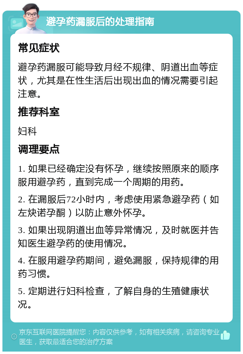 避孕药漏服后的处理指南 常见症状 避孕药漏服可能导致月经不规律、阴道出血等症状，尤其是在性生活后出现出血的情况需要引起注意。 推荐科室 妇科 调理要点 1. 如果已经确定没有怀孕，继续按照原来的顺序服用避孕药，直到完成一个周期的用药。 2. 在漏服后72小时内，考虑使用紧急避孕药（如左炔诺孕酮）以防止意外怀孕。 3. 如果出现阴道出血等异常情况，及时就医并告知医生避孕药的使用情况。 4. 在服用避孕药期间，避免漏服，保持规律的用药习惯。 5. 定期进行妇科检查，了解自身的生殖健康状况。