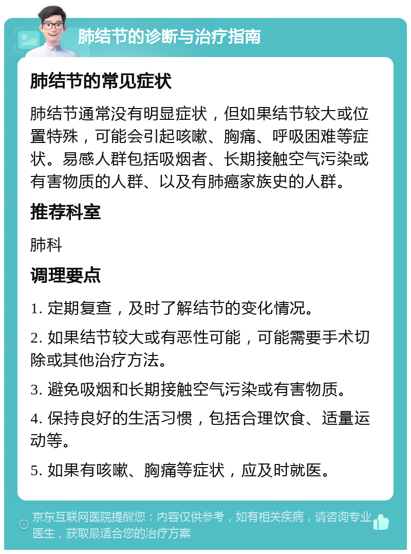 肺结节的诊断与治疗指南 肺结节的常见症状 肺结节通常没有明显症状，但如果结节较大或位置特殊，可能会引起咳嗽、胸痛、呼吸困难等症状。易感人群包括吸烟者、长期接触空气污染或有害物质的人群、以及有肺癌家族史的人群。 推荐科室 肺科 调理要点 1. 定期复查，及时了解结节的变化情况。 2. 如果结节较大或有恶性可能，可能需要手术切除或其他治疗方法。 3. 避免吸烟和长期接触空气污染或有害物质。 4. 保持良好的生活习惯，包括合理饮食、适量运动等。 5. 如果有咳嗽、胸痛等症状，应及时就医。