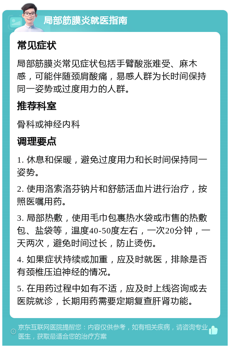 局部筋膜炎就医指南 常见症状 局部筋膜炎常见症状包括手臂酸涨难受、麻木感，可能伴随颈肩酸痛，易感人群为长时间保持同一姿势或过度用力的人群。 推荐科室 骨科或神经内科 调理要点 1. 休息和保暖，避免过度用力和长时间保持同一姿势。 2. 使用洛索洛芬钠片和舒筋活血片进行治疗，按照医嘱用药。 3. 局部热敷，使用毛巾包裹热水袋或市售的热敷包、盐袋等，温度40-50度左右，一次20分钟，一天两次，避免时间过长，防止烫伤。 4. 如果症状持续或加重，应及时就医，排除是否有颈椎压迫神经的情况。 5. 在用药过程中如有不适，应及时上线咨询或去医院就诊，长期用药需要定期复查肝肾功能。