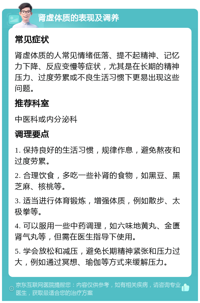 肾虚体质的表现及调养 常见症状 肾虚体质的人常见情绪低落、提不起精神、记忆力下降、反应变慢等症状，尤其是在长期的精神压力、过度劳累或不良生活习惯下更易出现这些问题。 推荐科室 中医科或内分泌科 调理要点 1. 保持良好的生活习惯，规律作息，避免熬夜和过度劳累。 2. 合理饮食，多吃一些补肾的食物，如黑豆、黑芝麻、核桃等。 3. 适当进行体育锻炼，增强体质，例如散步、太极拳等。 4. 可以服用一些中药调理，如六味地黄丸、金匮肾气丸等，但需在医生指导下使用。 5. 学会放松和减压，避免长期精神紧张和压力过大，例如通过冥想、瑜伽等方式来缓解压力。