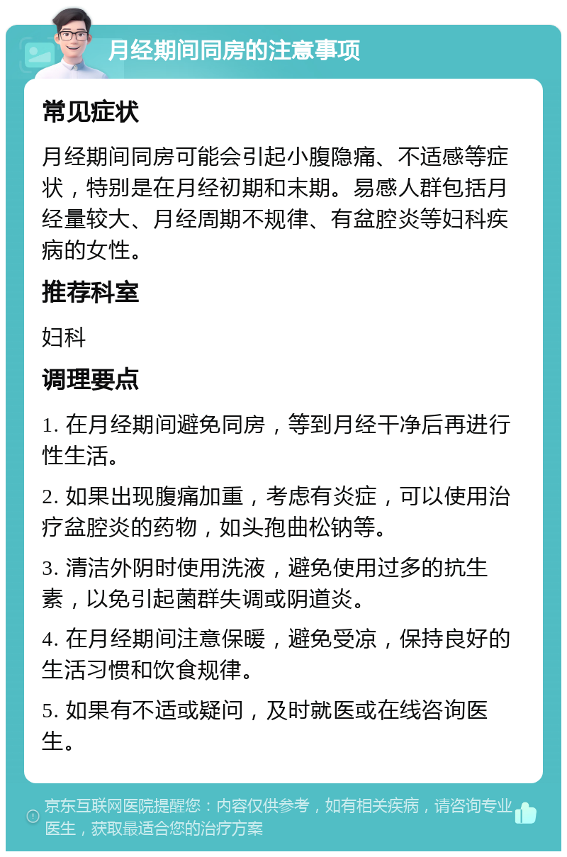 月经期间同房的注意事项 常见症状 月经期间同房可能会引起小腹隐痛、不适感等症状，特别是在月经初期和末期。易感人群包括月经量较大、月经周期不规律、有盆腔炎等妇科疾病的女性。 推荐科室 妇科 调理要点 1. 在月经期间避免同房，等到月经干净后再进行性生活。 2. 如果出现腹痛加重，考虑有炎症，可以使用治疗盆腔炎的药物，如头孢曲松钠等。 3. 清洁外阴时使用洗液，避免使用过多的抗生素，以免引起菌群失调或阴道炎。 4. 在月经期间注意保暖，避免受凉，保持良好的生活习惯和饮食规律。 5. 如果有不适或疑问，及时就医或在线咨询医生。