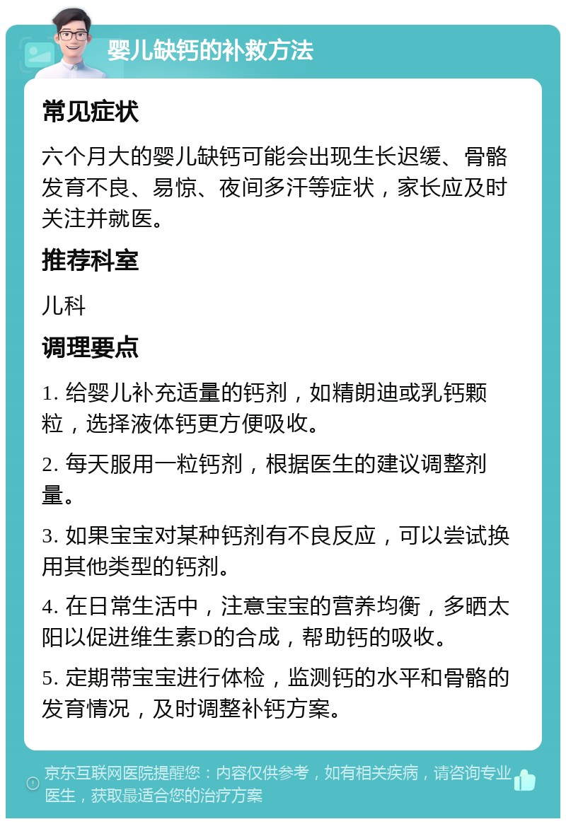 婴儿缺钙的补救方法 常见症状 六个月大的婴儿缺钙可能会出现生长迟缓、骨骼发育不良、易惊、夜间多汗等症状，家长应及时关注并就医。 推荐科室 儿科 调理要点 1. 给婴儿补充适量的钙剂，如精朗迪或乳钙颗粒，选择液体钙更方便吸收。 2. 每天服用一粒钙剂，根据医生的建议调整剂量。 3. 如果宝宝对某种钙剂有不良反应，可以尝试换用其他类型的钙剂。 4. 在日常生活中，注意宝宝的营养均衡，多晒太阳以促进维生素D的合成，帮助钙的吸收。 5. 定期带宝宝进行体检，监测钙的水平和骨骼的发育情况，及时调整补钙方案。