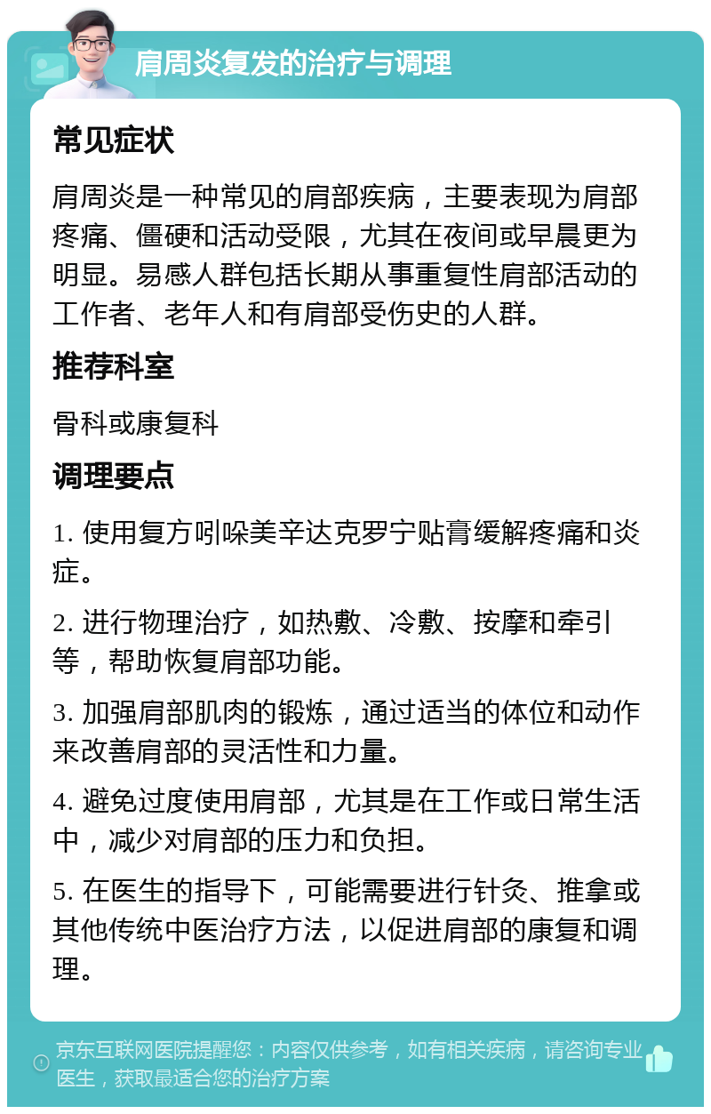 肩周炎复发的治疗与调理 常见症状 肩周炎是一种常见的肩部疾病，主要表现为肩部疼痛、僵硬和活动受限，尤其在夜间或早晨更为明显。易感人群包括长期从事重复性肩部活动的工作者、老年人和有肩部受伤史的人群。 推荐科室 骨科或康复科 调理要点 1. 使用复方吲哚美辛达克罗宁贴膏缓解疼痛和炎症。 2. 进行物理治疗，如热敷、冷敷、按摩和牵引等，帮助恢复肩部功能。 3. 加强肩部肌肉的锻炼，通过适当的体位和动作来改善肩部的灵活性和力量。 4. 避免过度使用肩部，尤其是在工作或日常生活中，减少对肩部的压力和负担。 5. 在医生的指导下，可能需要进行针灸、推拿或其他传统中医治疗方法，以促进肩部的康复和调理。