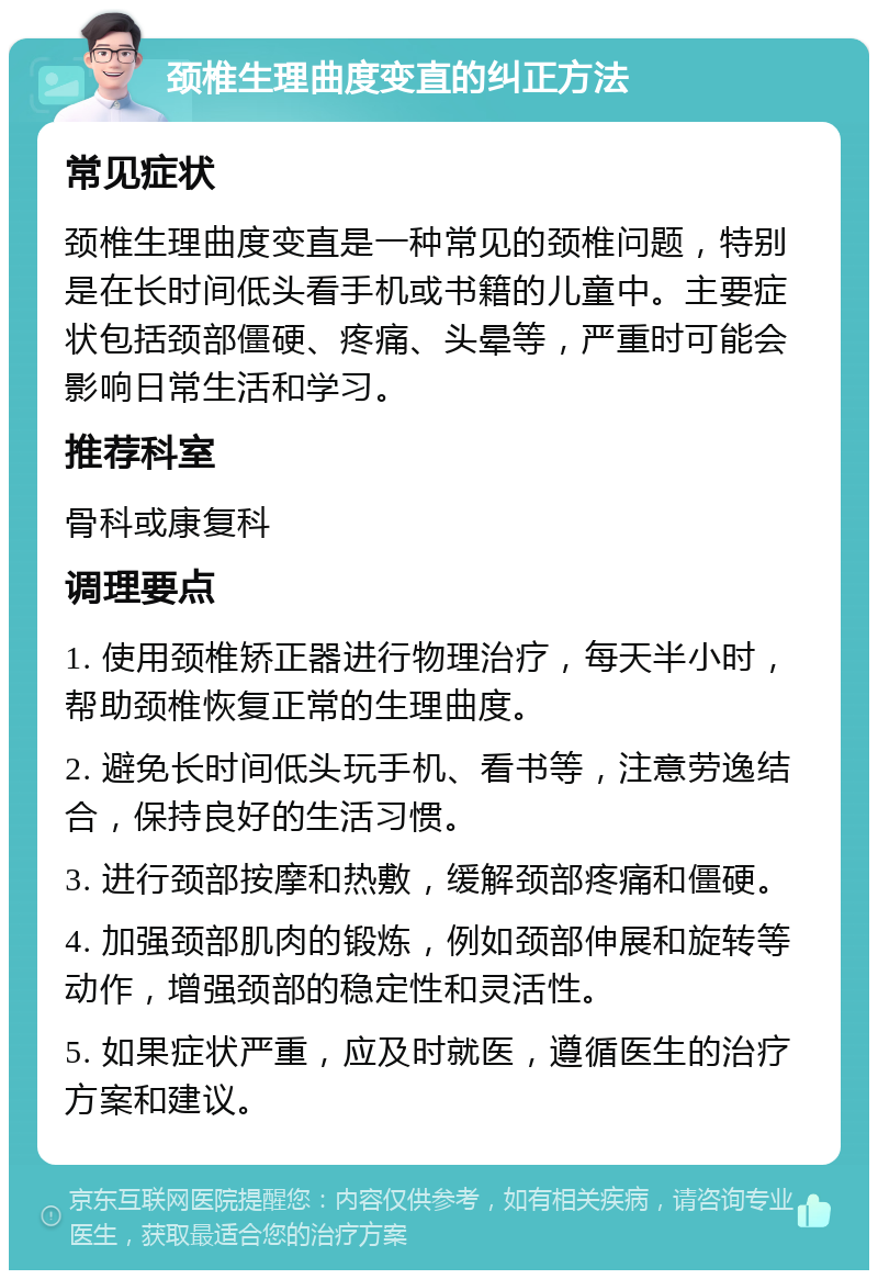 颈椎生理曲度变直的纠正方法 常见症状 颈椎生理曲度变直是一种常见的颈椎问题，特别是在长时间低头看手机或书籍的儿童中。主要症状包括颈部僵硬、疼痛、头晕等，严重时可能会影响日常生活和学习。 推荐科室 骨科或康复科 调理要点 1. 使用颈椎矫正器进行物理治疗，每天半小时，帮助颈椎恢复正常的生理曲度。 2. 避免长时间低头玩手机、看书等，注意劳逸结合，保持良好的生活习惯。 3. 进行颈部按摩和热敷，缓解颈部疼痛和僵硬。 4. 加强颈部肌肉的锻炼，例如颈部伸展和旋转等动作，增强颈部的稳定性和灵活性。 5. 如果症状严重，应及时就医，遵循医生的治疗方案和建议。