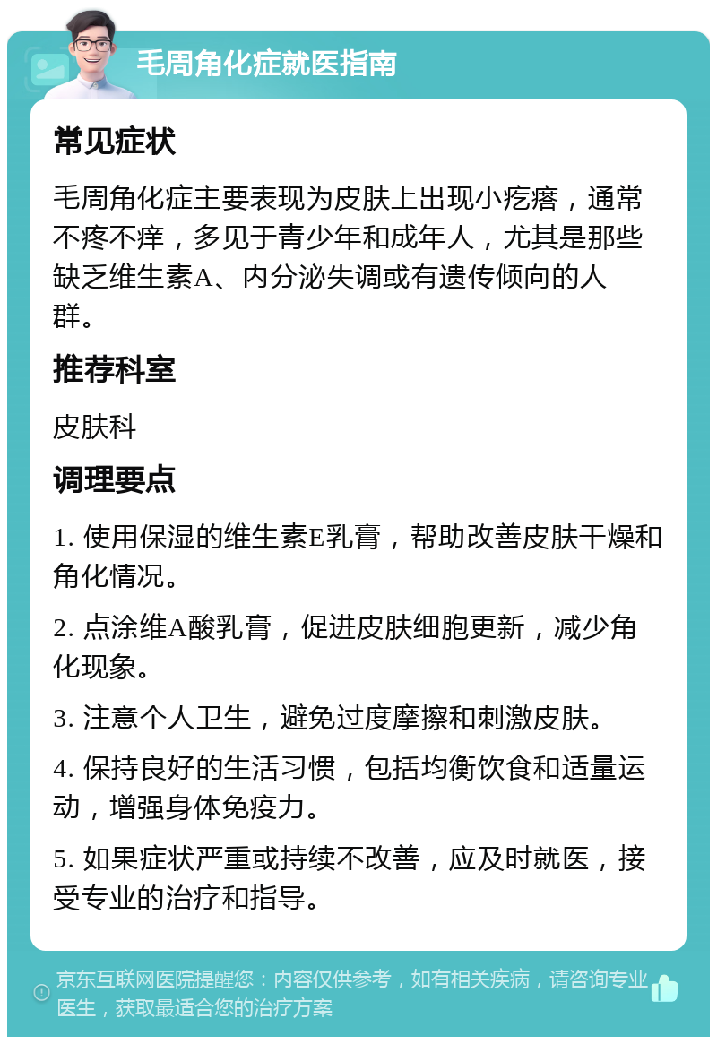 毛周角化症就医指南 常见症状 毛周角化症主要表现为皮肤上出现小疙瘩，通常不疼不痒，多见于青少年和成年人，尤其是那些缺乏维生素A、内分泌失调或有遗传倾向的人群。 推荐科室 皮肤科 调理要点 1. 使用保湿的维生素E乳膏，帮助改善皮肤干燥和角化情况。 2. 点涂维A酸乳膏，促进皮肤细胞更新，减少角化现象。 3. 注意个人卫生，避免过度摩擦和刺激皮肤。 4. 保持良好的生活习惯，包括均衡饮食和适量运动，增强身体免疫力。 5. 如果症状严重或持续不改善，应及时就医，接受专业的治疗和指导。