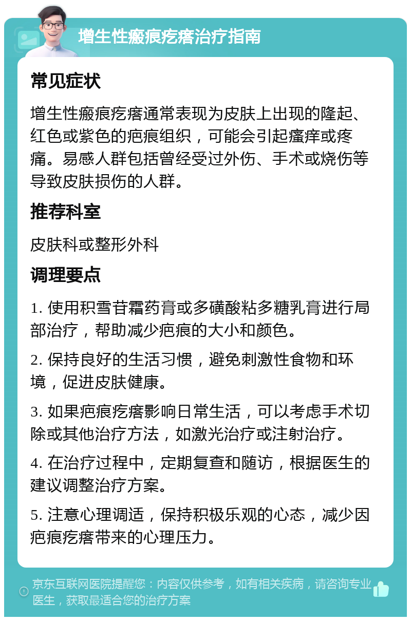 增生性瘢痕疙瘩治疗指南 常见症状 增生性瘢痕疙瘩通常表现为皮肤上出现的隆起、红色或紫色的疤痕组织，可能会引起瘙痒或疼痛。易感人群包括曾经受过外伤、手术或烧伤等导致皮肤损伤的人群。 推荐科室 皮肤科或整形外科 调理要点 1. 使用积雪苷霜药膏或多磺酸粘多糖乳膏进行局部治疗，帮助减少疤痕的大小和颜色。 2. 保持良好的生活习惯，避免刺激性食物和环境，促进皮肤健康。 3. 如果疤痕疙瘩影响日常生活，可以考虑手术切除或其他治疗方法，如激光治疗或注射治疗。 4. 在治疗过程中，定期复查和随访，根据医生的建议调整治疗方案。 5. 注意心理调适，保持积极乐观的心态，减少因疤痕疙瘩带来的心理压力。