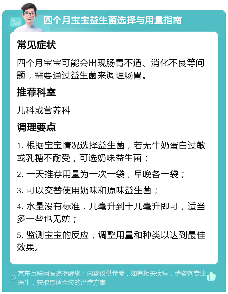 四个月宝宝益生菌选择与用量指南 常见症状 四个月宝宝可能会出现肠胃不适、消化不良等问题，需要通过益生菌来调理肠胃。 推荐科室 儿科或营养科 调理要点 1. 根据宝宝情况选择益生菌，若无牛奶蛋白过敏或乳糖不耐受，可选奶味益生菌； 2. 一天推荐用量为一次一袋，早晚各一袋； 3. 可以交替使用奶味和原味益生菌； 4. 水量没有标准，几毫升到十几毫升即可，适当多一些也无妨； 5. 监测宝宝的反应，调整用量和种类以达到最佳效果。