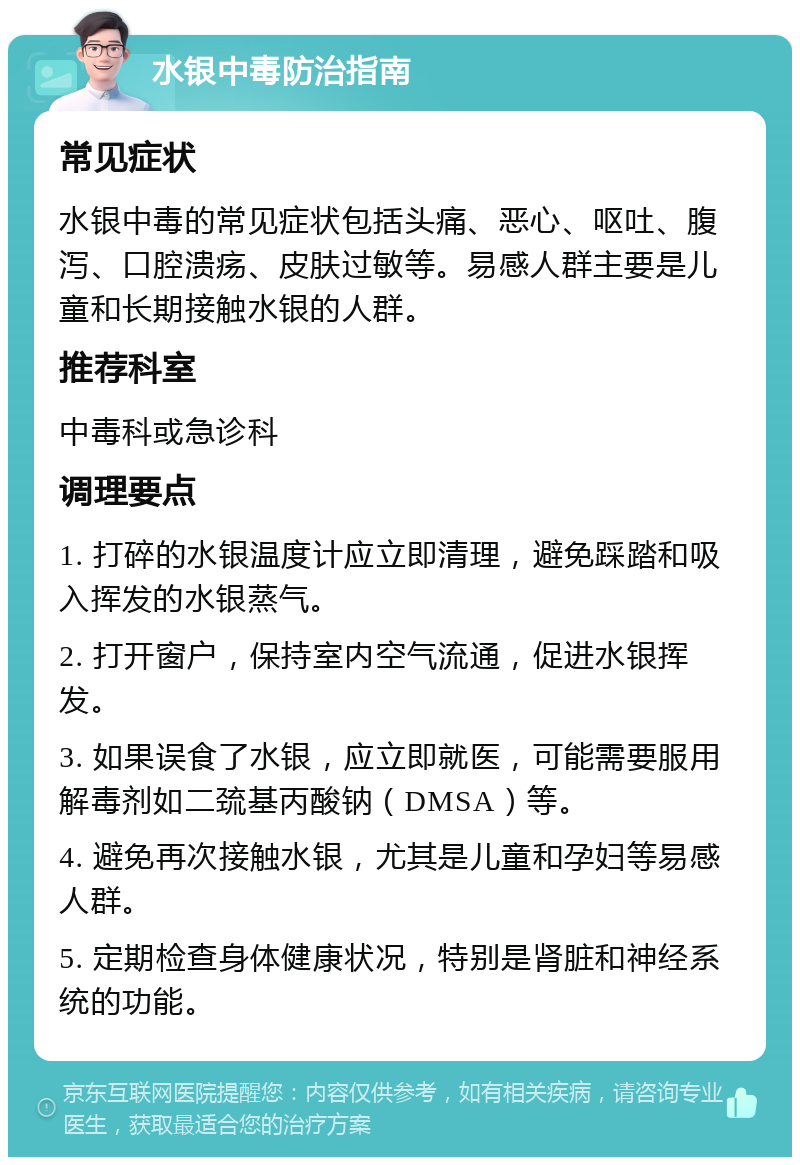 水银中毒防治指南 常见症状 水银中毒的常见症状包括头痛、恶心、呕吐、腹泻、口腔溃疡、皮肤过敏等。易感人群主要是儿童和长期接触水银的人群。 推荐科室 中毒科或急诊科 调理要点 1. 打碎的水银温度计应立即清理，避免踩踏和吸入挥发的水银蒸气。 2. 打开窗户，保持室内空气流通，促进水银挥发。 3. 如果误食了水银，应立即就医，可能需要服用解毒剂如二巯基丙酸钠（DMSA）等。 4. 避免再次接触水银，尤其是儿童和孕妇等易感人群。 5. 定期检查身体健康状况，特别是肾脏和神经系统的功能。