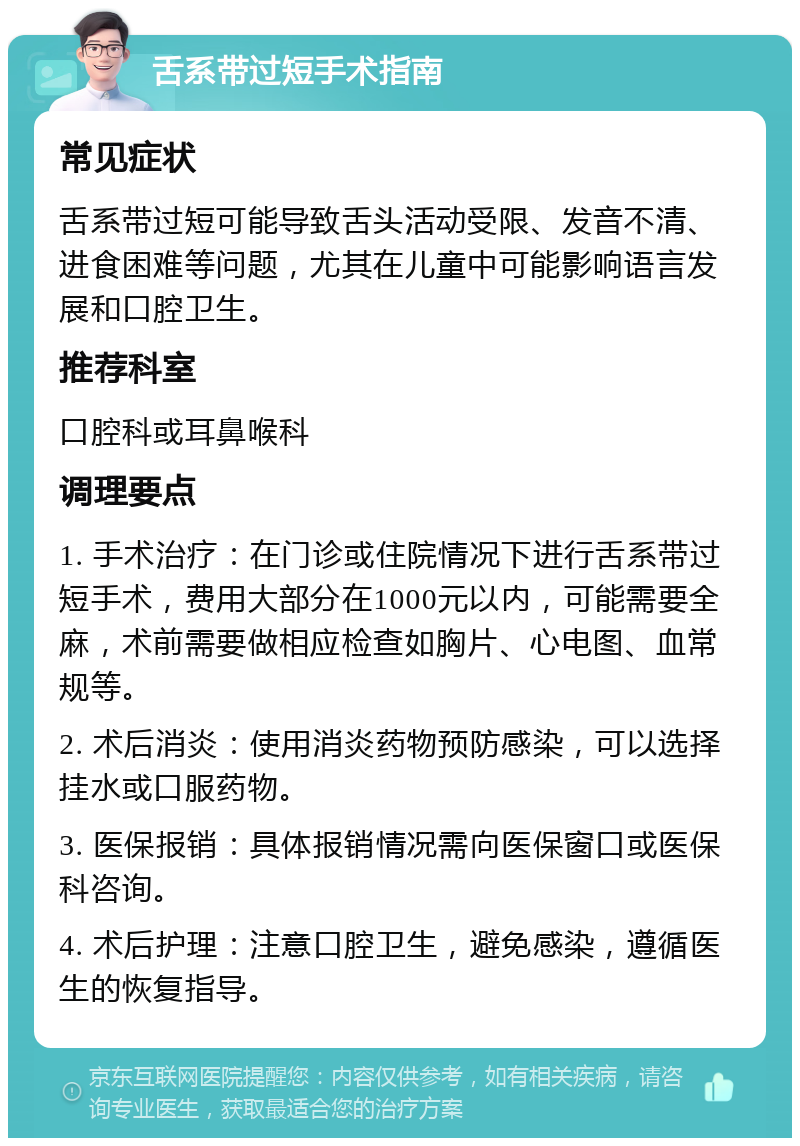 舌系带过短手术指南 常见症状 舌系带过短可能导致舌头活动受限、发音不清、进食困难等问题，尤其在儿童中可能影响语言发展和口腔卫生。 推荐科室 口腔科或耳鼻喉科 调理要点 1. 手术治疗：在门诊或住院情况下进行舌系带过短手术，费用大部分在1000元以内，可能需要全麻，术前需要做相应检查如胸片、心电图、血常规等。 2. 术后消炎：使用消炎药物预防感染，可以选择挂水或口服药物。 3. 医保报销：具体报销情况需向医保窗口或医保科咨询。 4. 术后护理：注意口腔卫生，避免感染，遵循医生的恢复指导。