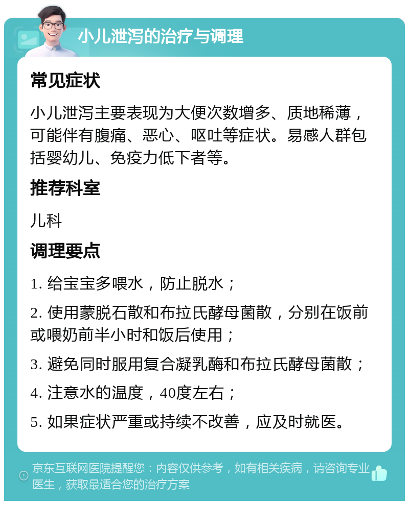 小儿泄泻的治疗与调理 常见症状 小儿泄泻主要表现为大便次数增多、质地稀薄，可能伴有腹痛、恶心、呕吐等症状。易感人群包括婴幼儿、免疫力低下者等。 推荐科室 儿科 调理要点 1. 给宝宝多喂水，防止脱水； 2. 使用蒙脱石散和布拉氏酵母菌散，分别在饭前或喂奶前半小时和饭后使用； 3. 避免同时服用复合凝乳酶和布拉氏酵母菌散； 4. 注意水的温度，40度左右； 5. 如果症状严重或持续不改善，应及时就医。