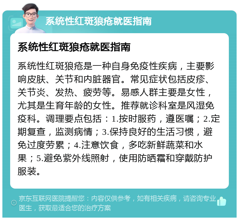 系统性红斑狼疮就医指南 系统性红斑狼疮就医指南 系统性红斑狼疮是一种自身免疫性疾病，主要影响皮肤、关节和内脏器官。常见症状包括皮疹、关节炎、发热、疲劳等。易感人群主要是女性，尤其是生育年龄的女性。推荐就诊科室是风湿免疫科。调理要点包括：1.按时服药，遵医嘱；2.定期复查，监测病情；3.保持良好的生活习惯，避免过度劳累；4.注意饮食，多吃新鲜蔬菜和水果；5.避免紫外线照射，使用防晒霜和穿戴防护服装。