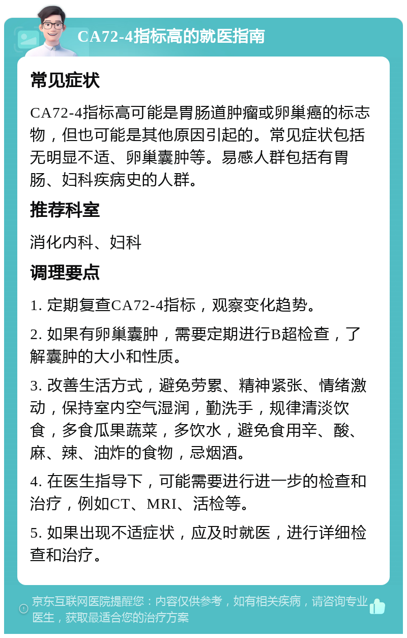 CA72-4指标高的就医指南 常见症状 CA72-4指标高可能是胃肠道肿瘤或卵巢癌的标志物，但也可能是其他原因引起的。常见症状包括无明显不适、卵巢囊肿等。易感人群包括有胃肠、妇科疾病史的人群。 推荐科室 消化内科、妇科 调理要点 1. 定期复查CA72-4指标，观察变化趋势。 2. 如果有卵巢囊肿，需要定期进行B超检查，了解囊肿的大小和性质。 3. 改善生活方式，避免劳累、精神紧张、情绪激动，保持室内空气湿润，勤洗手，规律清淡饮食，多食瓜果蔬菜，多饮水，避免食用辛、酸、麻、辣、油炸的食物，忌烟酒。 4. 在医生指导下，可能需要进行进一步的检查和治疗，例如CT、MRI、活检等。 5. 如果出现不适症状，应及时就医，进行详细检查和治疗。