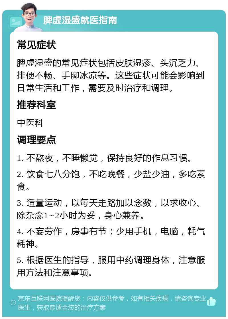 脾虚湿盛就医指南 常见症状 脾虚湿盛的常见症状包括皮肤湿疹、头沉乏力、排便不畅、手脚冰凉等。这些症状可能会影响到日常生活和工作，需要及时治疗和调理。 推荐科室 中医科 调理要点 1. 不熬夜，不睡懒觉，保持良好的作息习惯。 2. 饮食七八分饱，不吃晚餐，少盐少油，多吃素食。 3. 适量运动，以每天走路加以念数，以求收心、除杂念1∽2小时为妥，身心兼养。 4. 不妄劳作，房事有节；少用手机，电脑，耗气耗神。 5. 根据医生的指导，服用中药调理身体，注意服用方法和注意事项。