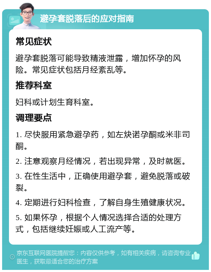 避孕套脱落后的应对指南 常见症状 避孕套脱落可能导致精液泄露，增加怀孕的风险。常见症状包括月经紊乱等。 推荐科室 妇科或计划生育科室。 调理要点 1. 尽快服用紧急避孕药，如左炔诺孕酮或米非司酮。 2. 注意观察月经情况，若出现异常，及时就医。 3. 在性生活中，正确使用避孕套，避免脱落或破裂。 4. 定期进行妇科检查，了解自身生殖健康状况。 5. 如果怀孕，根据个人情况选择合适的处理方式，包括继续妊娠或人工流产等。