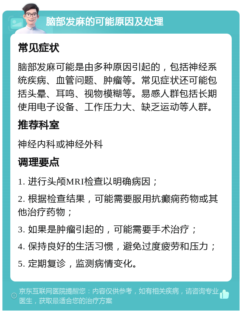 脑部发麻的可能原因及处理 常见症状 脑部发麻可能是由多种原因引起的，包括神经系统疾病、血管问题、肿瘤等。常见症状还可能包括头晕、耳鸣、视物模糊等。易感人群包括长期使用电子设备、工作压力大、缺乏运动等人群。 推荐科室 神经内科或神经外科 调理要点 1. 进行头颅MRI检查以明确病因； 2. 根据检查结果，可能需要服用抗癫痫药物或其他治疗药物； 3. 如果是肿瘤引起的，可能需要手术治疗； 4. 保持良好的生活习惯，避免过度疲劳和压力； 5. 定期复诊，监测病情变化。