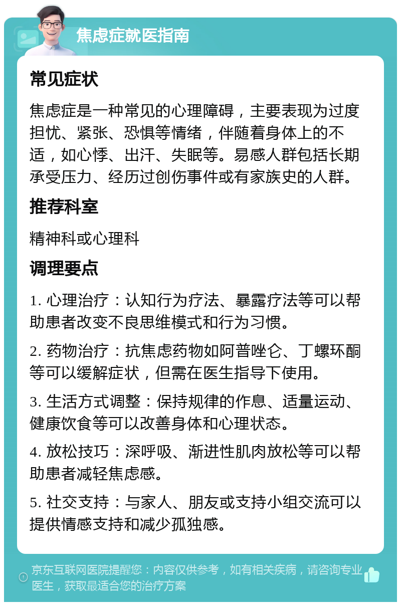 焦虑症就医指南 常见症状 焦虑症是一种常见的心理障碍，主要表现为过度担忧、紧张、恐惧等情绪，伴随着身体上的不适，如心悸、出汗、失眠等。易感人群包括长期承受压力、经历过创伤事件或有家族史的人群。 推荐科室 精神科或心理科 调理要点 1. 心理治疗：认知行为疗法、暴露疗法等可以帮助患者改变不良思维模式和行为习惯。 2. 药物治疗：抗焦虑药物如阿普唑仑、丁螺环酮等可以缓解症状，但需在医生指导下使用。 3. 生活方式调整：保持规律的作息、适量运动、健康饮食等可以改善身体和心理状态。 4. 放松技巧：深呼吸、渐进性肌肉放松等可以帮助患者减轻焦虑感。 5. 社交支持：与家人、朋友或支持小组交流可以提供情感支持和减少孤独感。