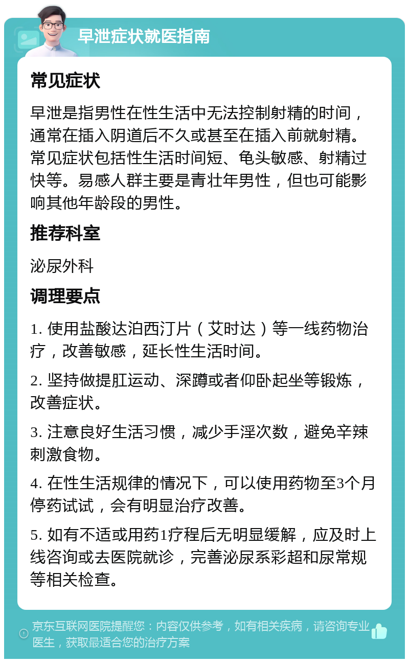 早泄症状就医指南 常见症状 早泄是指男性在性生活中无法控制射精的时间，通常在插入阴道后不久或甚至在插入前就射精。常见症状包括性生活时间短、龟头敏感、射精过快等。易感人群主要是青壮年男性，但也可能影响其他年龄段的男性。 推荐科室 泌尿外科 调理要点 1. 使用盐酸达泊西汀片（艾时达）等一线药物治疗，改善敏感，延长性生活时间。 2. 坚持做提肛运动、深蹲或者仰卧起坐等锻炼，改善症状。 3. 注意良好生活习惯，减少手淫次数，避免辛辣刺激食物。 4. 在性生活规律的情况下，可以使用药物至3个月停药试试，会有明显治疗改善。 5. 如有不适或用药1疗程后无明显缓解，应及时上线咨询或去医院就诊，完善泌尿系彩超和尿常规等相关检查。