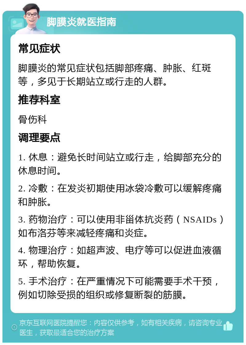 脚膜炎就医指南 常见症状 脚膜炎的常见症状包括脚部疼痛、肿胀、红斑等，多见于长期站立或行走的人群。 推荐科室 骨伤科 调理要点 1. 休息：避免长时间站立或行走，给脚部充分的休息时间。 2. 冷敷：在发炎初期使用冰袋冷敷可以缓解疼痛和肿胀。 3. 药物治疗：可以使用非甾体抗炎药（NSAIDs）如布洛芬等来减轻疼痛和炎症。 4. 物理治疗：如超声波、电疗等可以促进血液循环，帮助恢复。 5. 手术治疗：在严重情况下可能需要手术干预，例如切除受损的组织或修复断裂的筋膜。